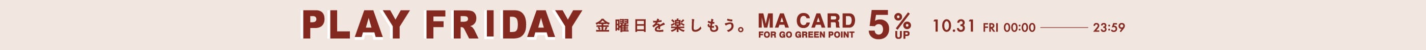 PLAY FRIDAY MAポイント＋5％ 金曜日を楽しもう。 MA CARD FOR GO GREEN POINT 10.31 FRI 00:00 - 23:59