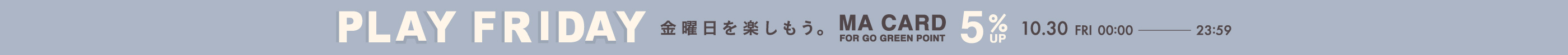 PLAY FRIDAY MAポイント＋5％ 金曜日を楽しもう。 MA CARD FOR GO GREEN POINT 10.30 FRI 00:00 - 23:59