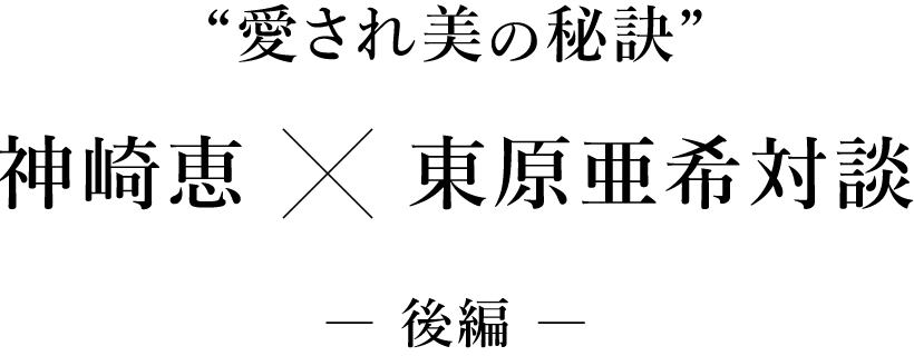 “愛され美の秘訣” 東原亜希×神崎恵対談 ― 後編 ―